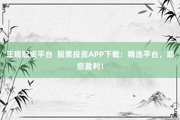 正规配资平台  股票投资APP下载：精选平台，助您盈利！