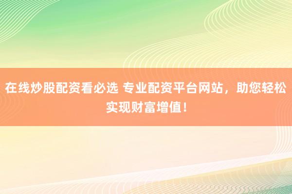 在线炒股配资看必选 专业配资平台网站，助您轻松实现财富增值！