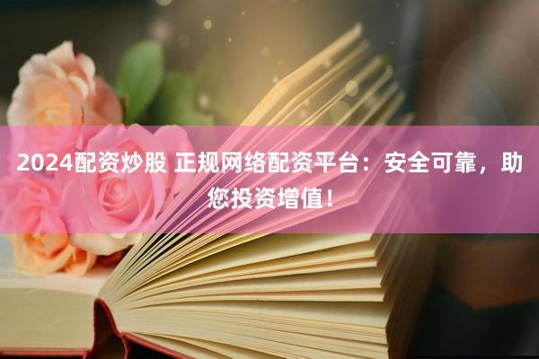 2024配资炒股 正规网络配资平台：安全可靠，助您投资增值！