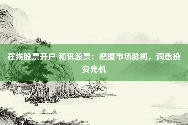 在线股票开户 和讯股票：把握市场脉搏，洞悉投资先机