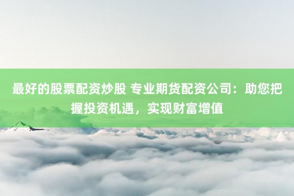 最好的股票配资炒股 专业期货配资公司：助您把握投资机遇，实现财富增值