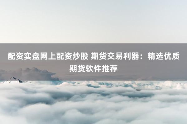 配资实盘网上配资炒股 期货交易利器：精选优质期货软件推荐
