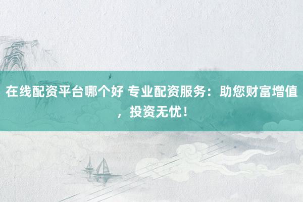 在线配资平台哪个好 专业配资服务：助您财富增值，投资无忧！