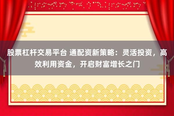 股票杠杆交易平台 通配资新策略：灵活投资，高效利用资金，开启财富增长之门