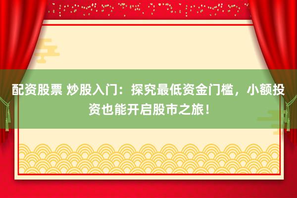 配资股票 炒股入门：探究最低资金门槛，小额投资也能开启股市之旅！