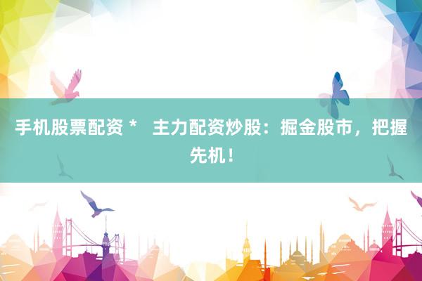 手机股票配资 *   主力配资炒股：掘金股市，把握先机！