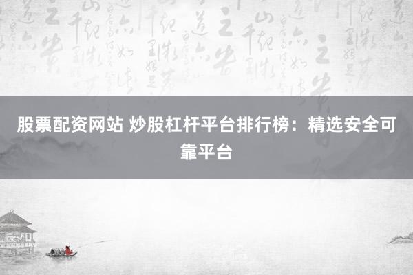 股票配资网站 炒股杠杆平台排行榜：精选安全可靠平台
