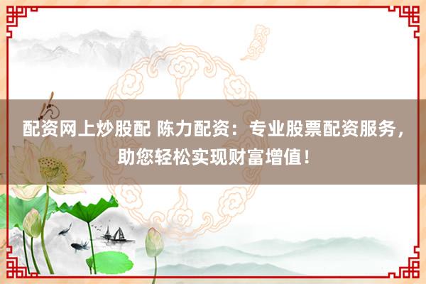 配资网上炒股配 陈力配资：专业股票配资服务，助您轻松实现财富增值！