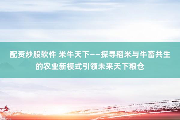 配资炒股软件 米牛天下——探寻稻米与牛畜共生的农业新模式引领未来天下粮仓