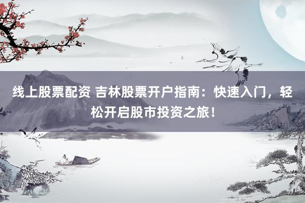 线上股票配资 吉林股票开户指南：快速入门，轻松开启股市投资之旅！