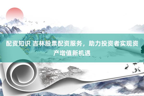 配资知识 吉林股票配资服务，助力投资者实现资产增值新机遇