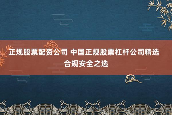 正规股票配资公司 中国正规股票杠杆公司精选  合规安全之选
