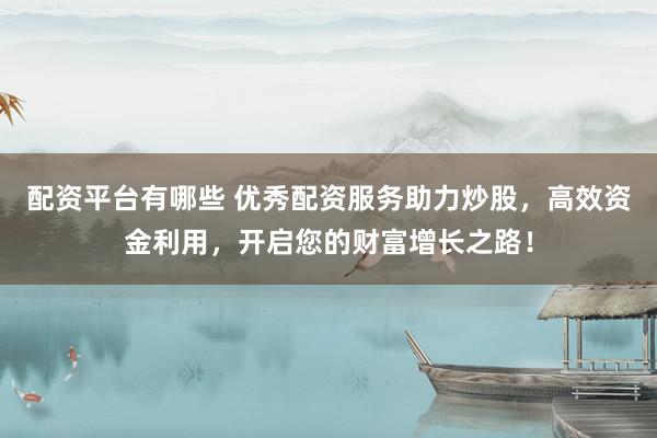 配资平台有哪些 优秀配资服务助力炒股，高效资金利用，开启您的财富增长之路！