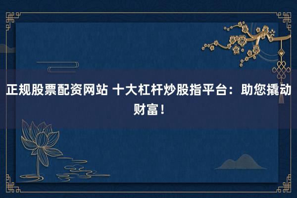 正规股票配资网站 十大杠杆炒股指平台：助您撬动财富！