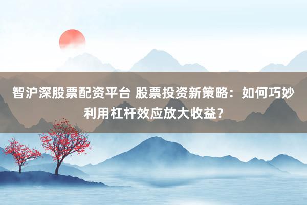 智沪深股票配资平台 股票投资新策略：如何巧妙利用杠杆效应放大收益？