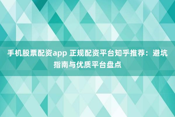 手机股票配资app 正规配资平台知乎推荐：避坑指南与优质平台盘点