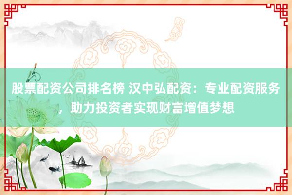 股票配资公司排名榜 汉中弘配资：专业配资服务，助力投资者实现财富增值梦想