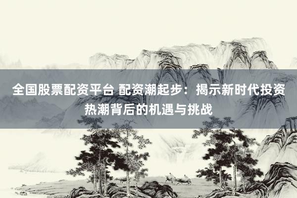 全国股票配资平台 配资潮起步：揭示新时代投资热潮背后的机遇与挑战