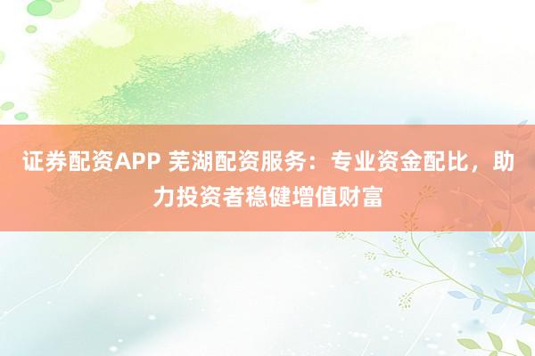 证券配资APP 芜湖配资服务：专业资金配比，助力投资者稳健增值财富