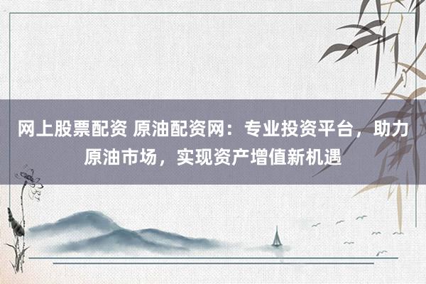 网上股票配资 原油配资网：专业投资平台，助力原油市场，实现资产增值新机遇