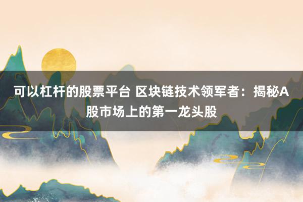 可以杠杆的股票平台 区块链技术领军者：揭秘A股市场上的第一龙头股