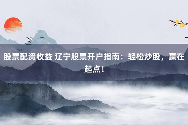 股票配资收益 辽宁股票开户指南：轻松炒股，赢在起点！