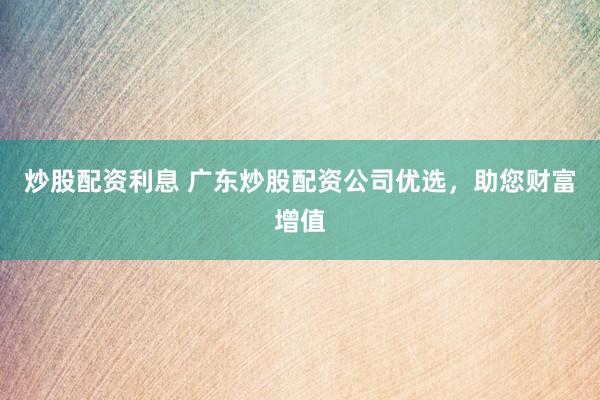 炒股配资利息 广东炒股配资公司优选，助您财富增值