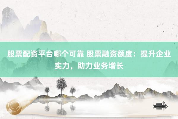 股票配资平台哪个可靠 股票融资额度：提升企业实力，助力业务增长