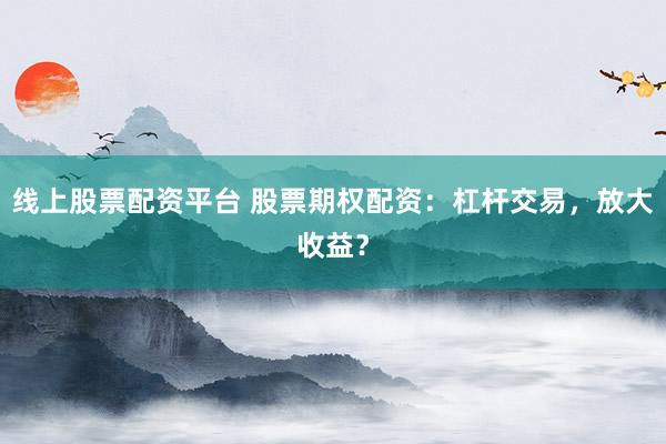 线上股票配资平台 股票期权配资：杠杆交易，放大收益？