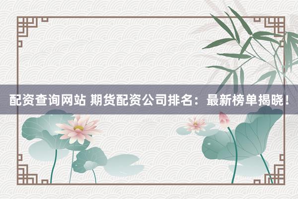 配资查询网站 期货配资公司排名：最新榜单揭晓！