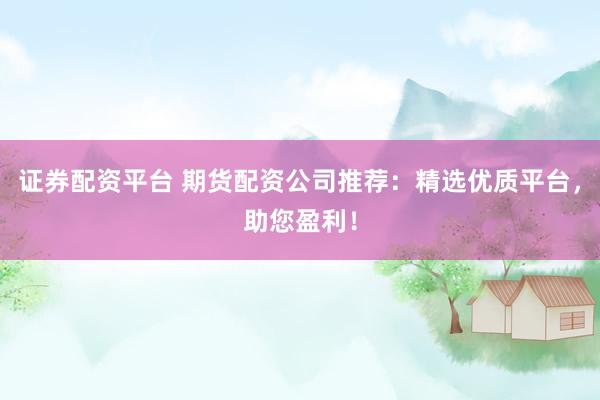 证券配资平台 期货配资公司推荐：精选优质平台，助您盈利！