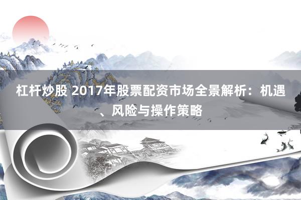 杠杆炒股 2017年股票配资市场全景解析：机遇、风险与操作策略