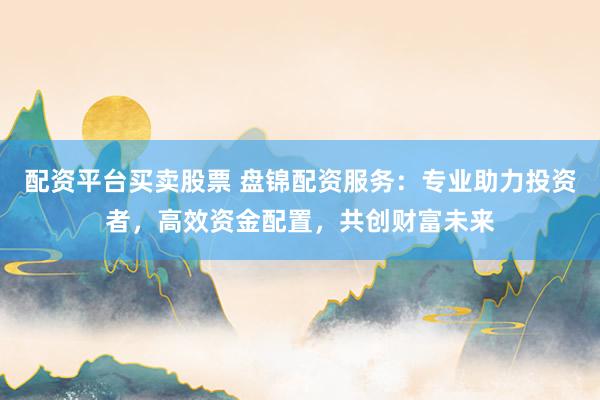 配资平台买卖股票 盘锦配资服务：专业助力投资者，高效资金配置，共创财富未来