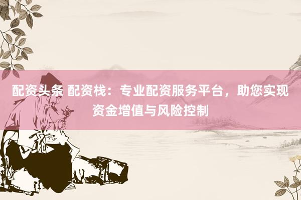 配资头条 配资栈：专业配资服务平台，助您实现资金增值与风险控制