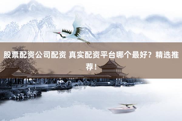 股票配资公司配资 真实配资平台哪个最好？精选推荐！