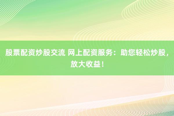股票配资炒股交流 网上配资服务：助您轻松炒股，放大收益！