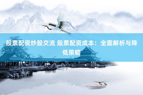 股票配资炒股交流 股票配资成本：全面解析与降低策略