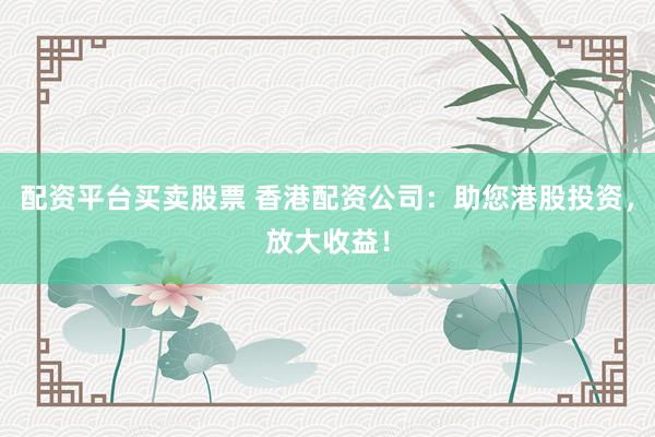 配资平台买卖股票 香港配资公司：助您港股投资，放大收益！