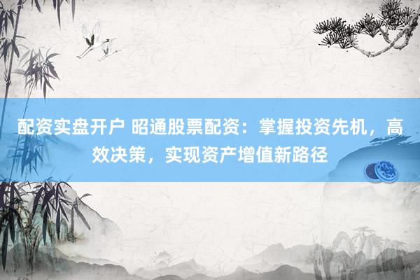 配资实盘开户 昭通股票配资：掌握投资先机，高效决策，实现资产增值新路径