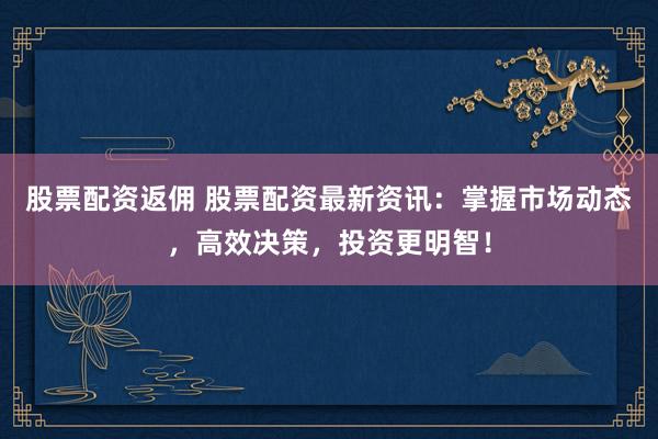 股票配资返佣 股票配资最新资讯：掌握市场动态，高效决策，投资更明智！