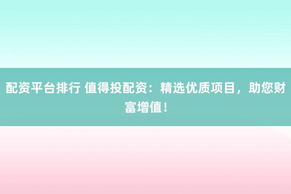 配资平台排行 值得投配资：精选优质项目，助您财富增值！