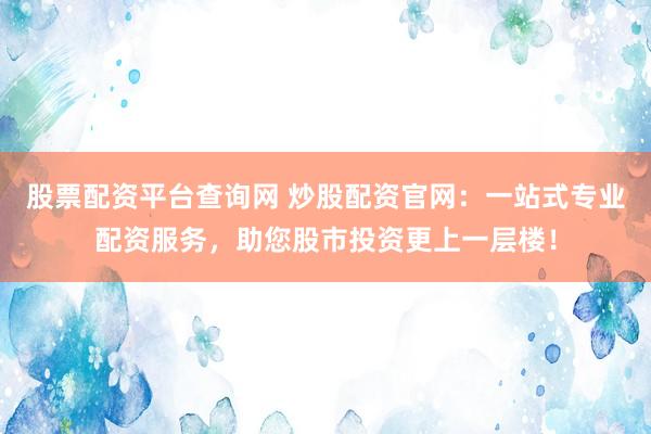 股票配资平台查询网 炒股配资官网：一站式专业配资服务，助您股市投资更上一层楼！