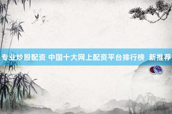 专业炒股配资 中国十大网上配资平台排行榜  新推荐