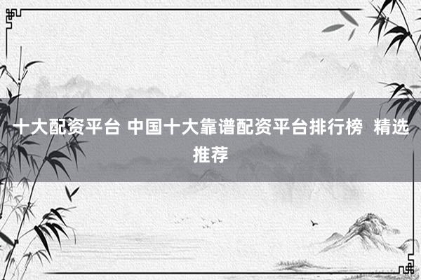 十大配资平台 中国十大靠谱配资平台排行榜  精选推荐