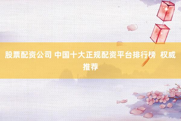 股票配资公司 中国十大正规配资平台排行榜  权威推荐