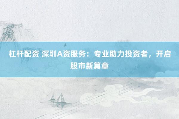 杠杆配资 深圳A资服务：专业助力投资者，开启股市新篇章