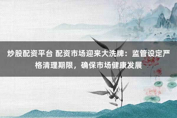 炒股配资平台 配资市场迎来大洗牌：监管设定严格清理期限，确保市场健康发展
