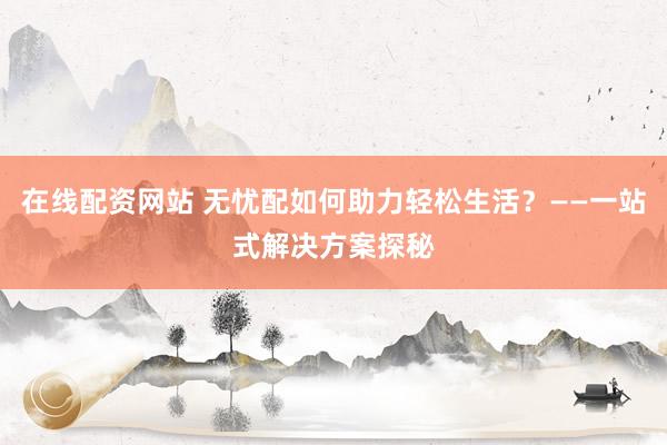 在线配资网站 无忧配如何助力轻松生活？——一站式解决方案探秘