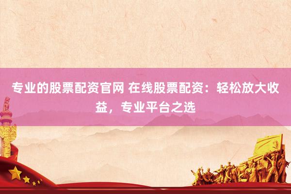 专业的股票配资官网 在线股票配资：轻松放大收益，专业平台之选