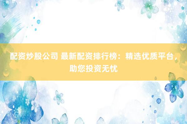 配资炒股公司 最新配资排行榜：精选优质平台，助您投资无忧